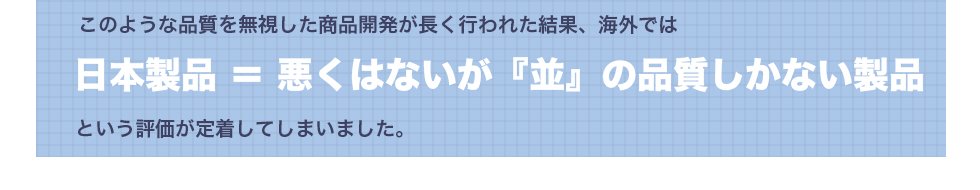 このような品質を無視した商品開発が長く行われた結果、海外では日本製=悪くないが『並』の品質しかない製品という評価が定着してしましました。