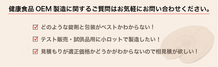 健康食品OEM製造に関するご質問はお気軽にお問い合わせください。・どのような錠剤と包装がベストかわからない！・テスト販売・試供品用に小ロットで製造したい！見積もりが適正価格かどうかわからないので相見積がほしい！